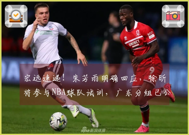 宏远速递！朱芳雨明确回应，徐昕将参与NBA球队试训，广东分组已公布