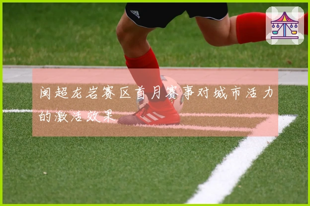 闽超龙岩赛区首月赛事对城市活力的激活效果